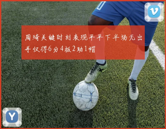 周琦关键时刻表现平平下半场无出手仅得6分4板2助1帽