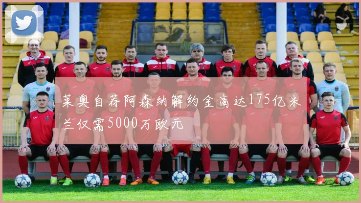 莱奥自荐阿森纳解约金高达175亿米兰仅需5000万欧元