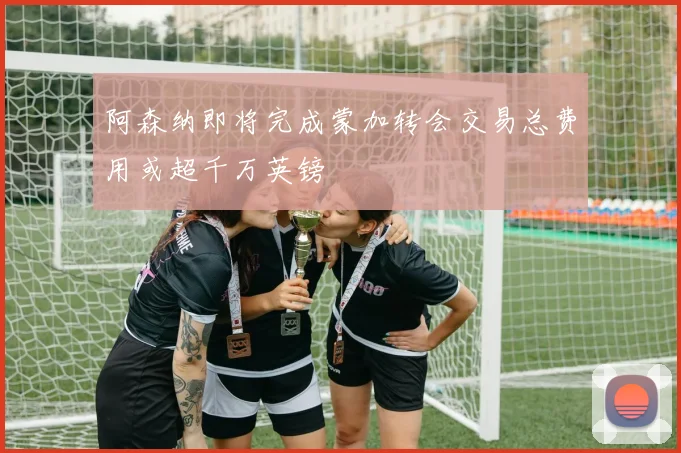 阿森纳即将完成蒙加转会交易总费用或超千万英镑
