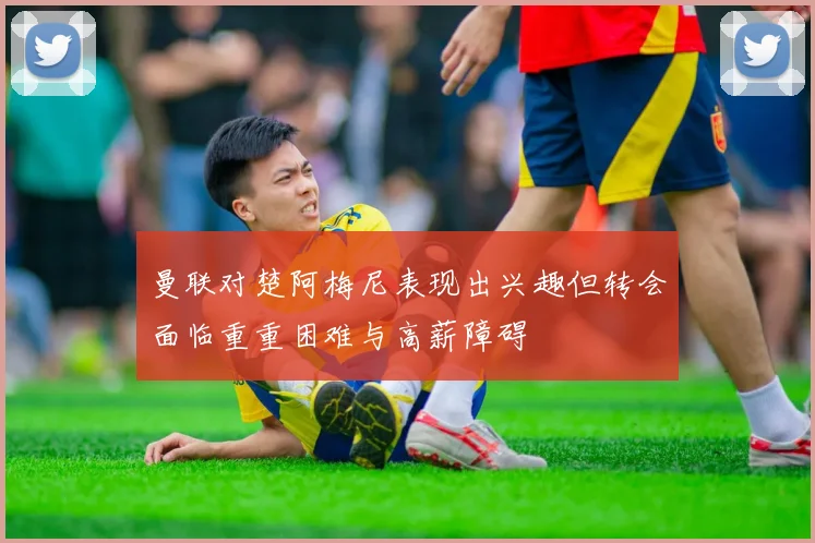 曼联对楚阿梅尼表现出兴趣但转会面临重重困难与高薪障碍