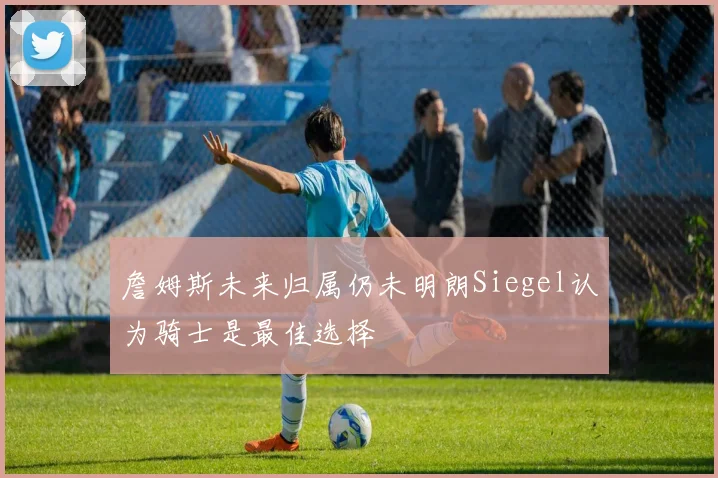 詹姆斯未来归属仍未明朗Siegel认为骑士是最佳选择