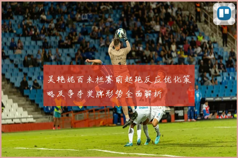 吴艳妮百米栏赛前起跑反应优化策略及争夺奖牌形势全面解析