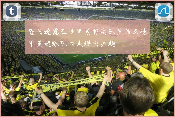 隆戈透露亚沙里或将离队罗马及德甲英超球队均表现出兴趣