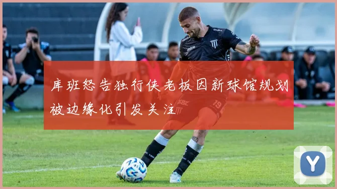库班怒告独行侠老板因新球馆规划被边缘化引发关注