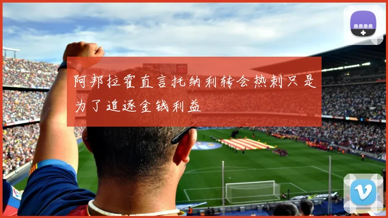 阿邦拉霍直言托纳利转会热刺只是为了追逐金钱利益
