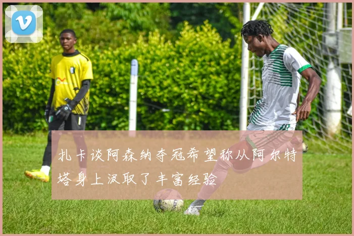 扎卡谈阿森纳夺冠希望称从阿尔特塔身上汲取了丰富经验
