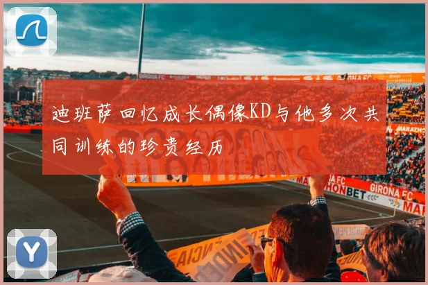 迪班萨回忆成长偶像KD与他多次共同训练的珍贵经历