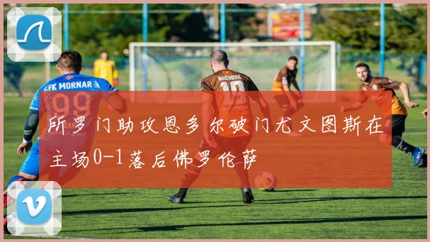 所罗门助攻恩多尔破门尤文图斯在主场0-1落后佛罗伦萨