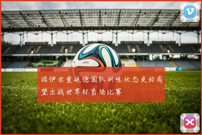诺伊尔重返德国队训练状态良好有望出战世界杯首场比赛
