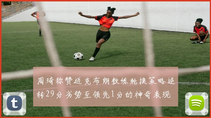 周琦称赞迈克布朗教练轮换策略逆转29分劣势至领先1分的神奇表现