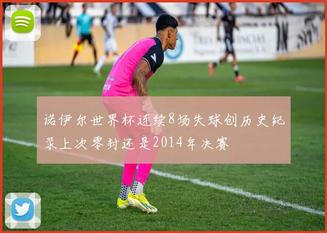 诺伊尔世界杯连续8场失球创历史纪录上次零封还是2014年决赛