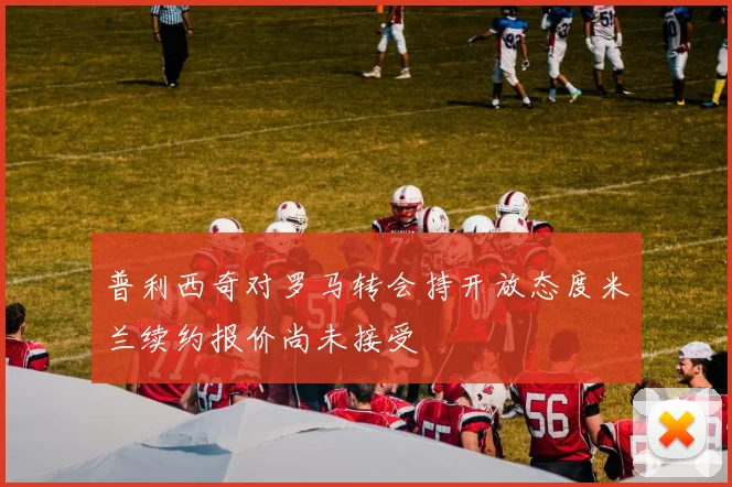 普利西奇对罗马转会持开放态度米兰续约报价尚未接受