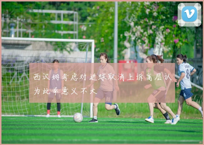 西汉姆考虑对进球取消上诉高层认为此举意义不大