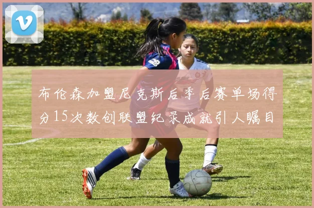 布伦森加盟尼克斯后季后赛单场得分15次数创联盟纪录成就引人瞩目