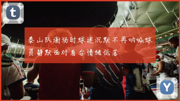泰山队谢场时球迷沉默不再呐喊球员静默面对看台情绪低落
