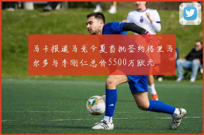 马卡报道马竞今夏首批签约格里马尔多与李刚仁总价5500万欧元