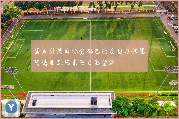 国米引援目标索勒巴西度假与偶像阿德里亚诺亲密合影留念