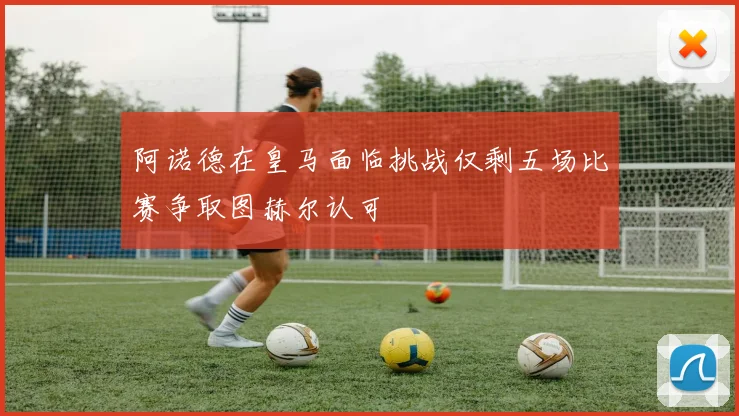 阿诺德在皇马面临挑战仅剩五场比赛争取图赫尔认可