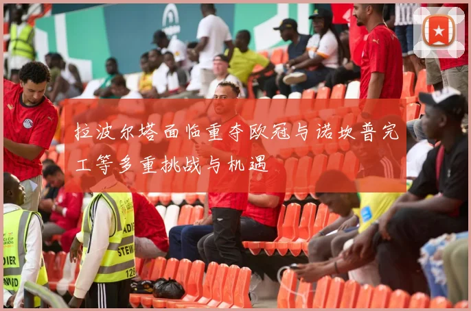 拉波尔塔面临重夺欧冠与诺坎普完工等多重挑战与机遇
