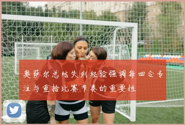 奥萨尔总结失利经验强调每回合专注与重拾比赛节奏的重要性